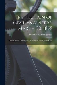 Cover image for Institution of Civil Engineers, March 30, 1858 [microform]: Charles Hutton Gregory, Esq., Member of Council, in the Chair