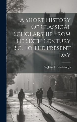 Cover image for A Short History Of Classical Scholarship From The Sixth Century B.c. To The Present Day