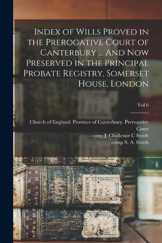 Index of Wills Proved in the Prerogative Court of Canterbury ... And Now Preserved in the Principal Probate Registry, Somerset House, London; vol 6