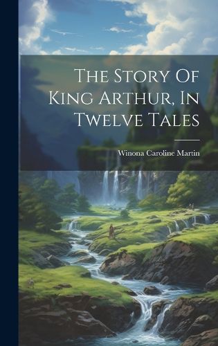 Cover image for The Story Of King Arthur, In Twelve Tales