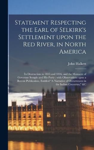 Statement Respecting the Earl of Selkirk's Settlement Upon the Red River, in North America [microform]: Its Destruction in 1815 and 1816, and the Massacre of Governor Semple and His Party: With Observations Upon a Recent Publication, Entitled A...