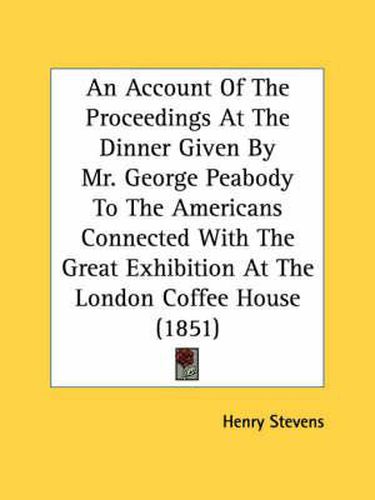 Cover image for An Account of the Proceedings at the Dinner Given by Mr. George Peabody to the Americans Connected with the Great Exhibition at the London Coffee House (1851)