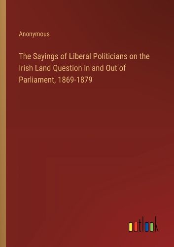 Cover image for The Sayings of Liberal Politicians on the Irish Land Question in and Out of Parliament, 1869-1879