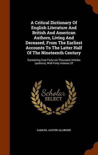 A Critical Dictionary of English Literature and British and American Authors, Living and Deceased, from the Earliest Accounts to the Latter Half of the Nineteenth Century: Containing Over Forty-Six Thousand Articles (Authors), with Forty Indexes of