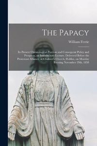 Cover image for The Papacy [microform]: Its Present Chronological Position and Consequent Policy and Prospects, an Introductory Lecture, Delivered Before the Protestant Alliance, at Chalmer's Church, Halifax, on Monday Evening November 29th, 1858