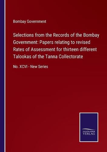 Cover image for Selections from the Records of the Bombay Government: Papers relating to revised Rates of Assessment for thirteen different Talookas of the Tanna Collectorate: No. XCVI - New Series