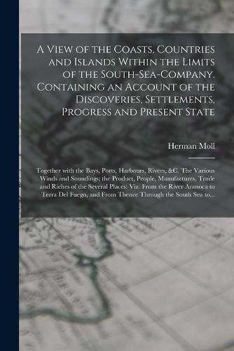 Cover image for A View of the Coasts, Countries and Islands Within the Limits of the South-Sea-Company. Containing an Account of the Discoveries, Settlements, Progress and Present State; Together With the Bays, Ports, Harbours, Rivers, &c. The Various Winds And...