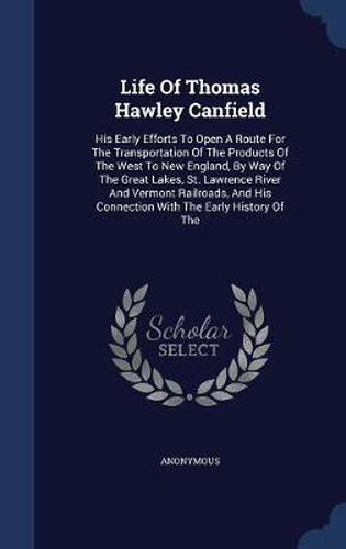 Life of Thomas Hawley Canfield: His Early Efforts to Open a Route for the Transportation of the Products of the West to New England, by Way of the Great Lakes, St. Lawrence River and Vermont Railroads, and His Connection with the Early History of the