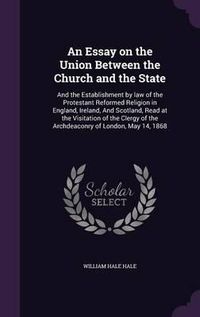 Cover image for An Essay on the Union Between the Church and the State: And the Establishment by Law of the Protestant Reformed Religion in England, Ireland, and Scotland, Read at the Visitation of the Clergy of the Archdeaconry of London, May 14, 1868