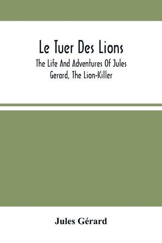 Le Tuer Des Lions: The Life And Adventures Of Jules Gerard, The Lion-Killer; Comprising His Ten Years' Campaigns Among The Lions Of Northern Africa