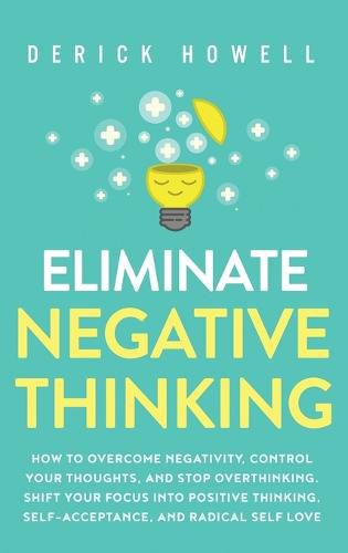 Cover image for Eliminate Negative Thinking: How to Overcome Negativity, Control Your Thoughts, And Stop Overthinking. Shift Your Focus into Positive Thinking, Self-Acceptance, And Radical Self Love