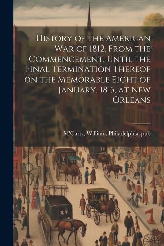 Cover image for History of the American war of 1812, From the Commencement, Until the Final Termination Thereof on the Memorable Eight of January, 1815, at New Orleans