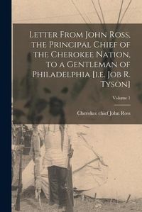 Cover image for Letter From John Ross, the Principal Chief of the Cherokee Nation, to a Gentleman of Philadelphia [i.e. Job R. Tyson]; Volume 1