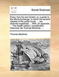 Cover image for Every Man His Own Broker; Or, a Guide to the Stock-Exchange. in Which the Several Classes of the Public Funds, ... Are Distinctly Explained; ... With, an Appendix, ... the Twelfth Edition, Considerably Improved. by Thomas Mortimer, ...