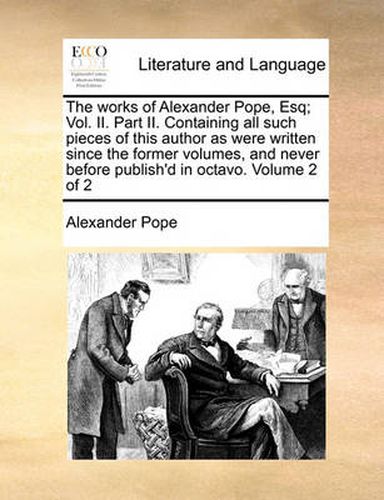 Cover image for The Works of Alexander Pope, Esq; Vol. II. Part II. Containing All Such Pieces of This Author as Were Written Since the Former Volumes, and Never Before Publish'd in Octavo. Volume 2 of 2