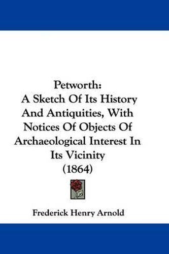 Cover image for Petworth: A Sketch Of Its History And Antiquities, With Notices Of Objects Of Archaeological Interest In Its Vicinity (1864)