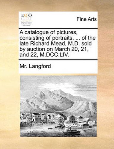 Cover image for A Catalogue of Pictures, Consisting of Portraits, ... of the Late Richard Mead, M.D. Sold by Auction on March 20, 21, and 22, M.DCC.LIV.