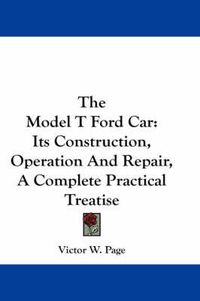 Cover image for The Model T Ford Car: Its Construction, Operation and Repair, a Complete Practical Treatise