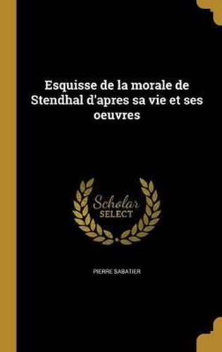 Esquisse de La Morale de Stendhal D'Apres Sa Vie Et Ses Oeuvres