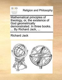 Cover image for Mathematical Principles of Theology, Or, the Existence of God Geometrically Demonstrated. in Three Books. ... by Richard Jack, ...