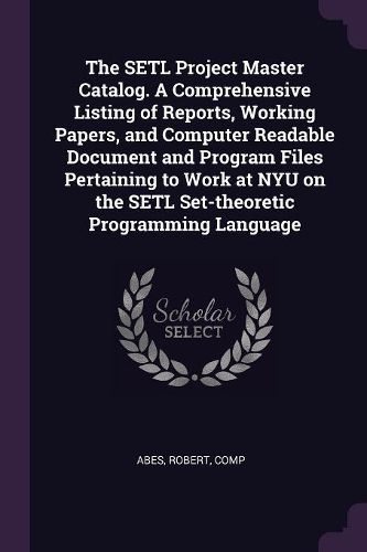 Cover image for The SETL Project Master Catalog. A Comprehensive Listing of Reports, Working Papers, and Computer Readable Document and Program Files Pertaining to Work at NYU on the SETL Set-theoretic Programming Language