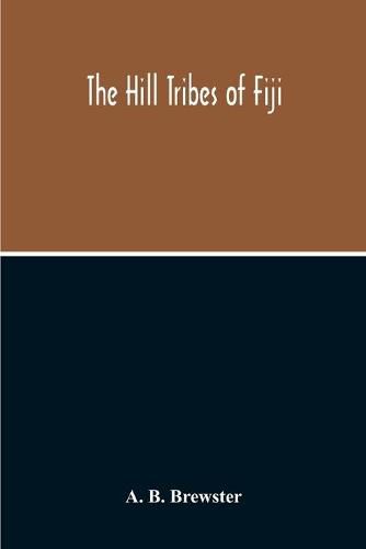 Cover image for The Hill Tribes Of Fiji; A Record Of Forty Years' Intimate Connection With The Tribes Of The Mountainous Interior Of Fiji With A Description Of Their Habits In War & Peace; Methods Of Living, Characteristics Mental & Physical, From The Days Of Cannibalism To T