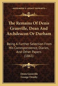 Cover image for The Remains of Denis Granville, Dean and Archdeacon or Durham: Being a Further Selection from His Correspondence, Diaries, and Other Papers (1865)