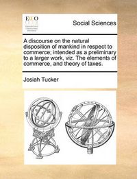 Cover image for A Discourse on the Natural Disposition of Mankind in Respect to Commerce; Intended as a Preliminary to a Larger Work, Viz. the Elements of Commerce, and Theory of Taxes.