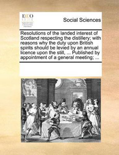 Resolutions of the Landed Interest of Scotland Respecting the Distillery; With Reasons Why the Duty Upon British Spirits Should Be Levied by an Annual Licence Upon the Still, ... Published by Appointment of a General Meeting; ...