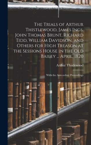 The Trials of Arthur Thistlewood, James Ings, John Thomas Brunt, Richard Tidd, William Davidson, and Others for High Treason at the Sessions House in the Old Bailey ... April, 1820