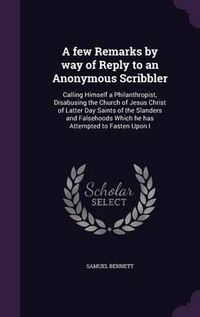 Cover image for A Few Remarks by Way of Reply to an Anonymous Scribbler: Calling Himself a Philanthropist, Disabusing the Church of Jesus Christ of Latter Day Saints of the Slanders and Falsehoods Which He Has Attempted to Fasten Upon I