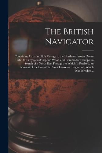 The British Navigator [microform]: Containing Captain Ellis's Voyage to the Northern Frozen Ocean: Also the Voyages of Captain Wood and Commodore Phipps, in Search of a North-east Passage: to Which is Prefixed, an Account of the Loss of the Saint...