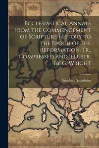 Cover image for Ecclesiastical Annals From the Commencement of Scripture History to the Epoch of the Reformation. Tr., Compressed and Illustr. by G. Wright