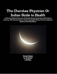 Cover image for The Cherokee Physician Or Indian Guide to Health: As Given by Richard Foreman a Cherokee Doctor; Comprising a Brief View of Anatomy.: With General Rules for Preserving Health Without the Use of Medicine [Special Illustrated Edition]