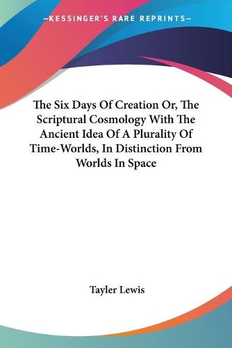 Cover image for The Six Days of Creation Or, the Scriptural Cosmology with the Ancient Idea of a Plurality of Time-Worlds, in Distinction from Worlds in Space