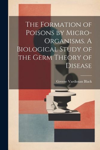 Cover image for The Formation of Poisons by Micro-Organisms. A Biological Study of the Germ Theory of Disease