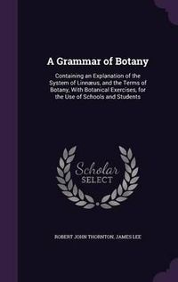 Cover image for A Grammar of Botany: Containing an Explanation of the System of Linnaeus, and the Terms of Botany, with Botanical Exercises, for the Use of Schools and Students