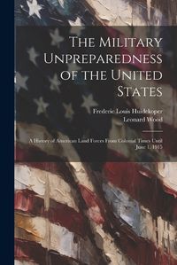 Cover image for The Military Unpreparedness of the United States; a History of American Land Forces From Colonial Times Until June 1, 1915