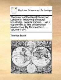 Cover image for The History of the Royal Society of London for Improving of Natural Knowledge, from Its First Rise. ... as a Supplement to the Philosophical Transactions. by Thomas Birch, ... Volume 4 of 4