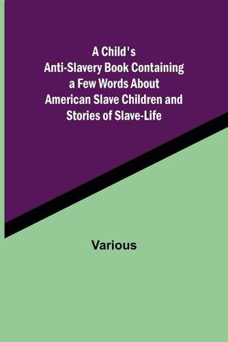 Cover image for A Child's Anti-Slavery Book Containing a Few Words About American Slave Children and Stories of Slave-Life.