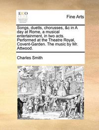 Cover image for Songs, Duetts, Chorusses, &C in a Day at Rome, a Musical Entertainment, in Two Acts. Performed at the Theatre Royal, Covent-Garden. the Music by Mr. Attwood.