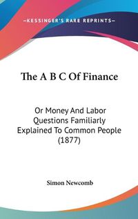 Cover image for The A B C of Finance: Or Money and Labor Questions Familiarly Explained to Common People (1877)