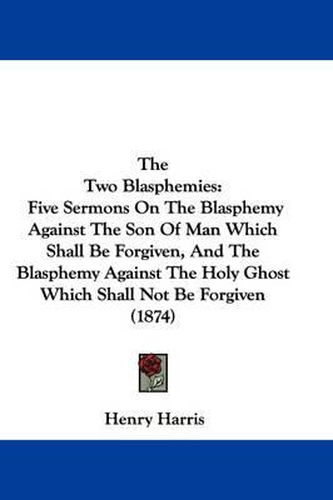 Cover image for The Two Blasphemies: Five Sermons on the Blasphemy Against the Son of Man Which Shall Be Forgiven, and the Blasphemy Against the Holy Ghost Which Shall Not Be Forgiven (1874)