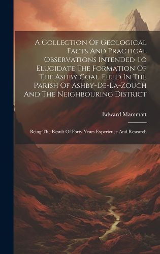 Cover image for A Collection Of Geological Facts And Practical Observations Intended To Elucidate The Formation Of The Ashby Coal-field In The Parish Of Ashby-de-la-zouch And The Neighbouring District