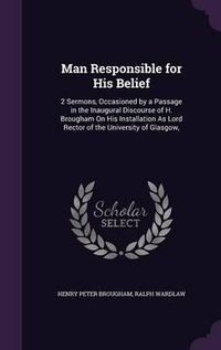 Cover image for Man Responsible for His Belief: 2 Sermons, Occasioned by a Passage in the Inaugural Discourse of H. Brougham on His Installation as Lord Rector of the University of Glasgow,