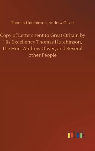 Copy of Letters sent to Great-Britain by His Excellency Thomas Hutchinson, the Hon. Andrew Oliver, and Several other People