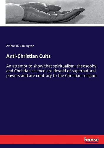 Anti-Christian Cults: An attempt to show that spiritualism, theosophy, and Christian science are devoid of supernatural powers and are contrary to the Christian religion