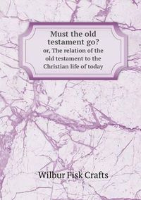 Cover image for Must the old testament go? or, The relation of the old testament to the Christian life of today