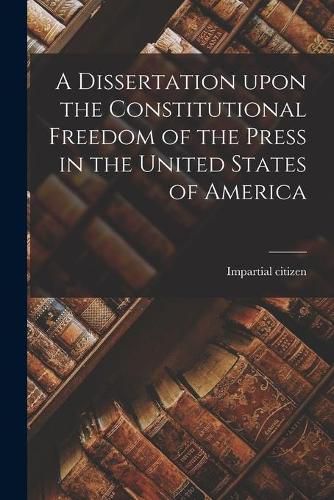 Cover image for A Dissertation Upon the Constitutional Freedom of the Press in the United States of America [microform]