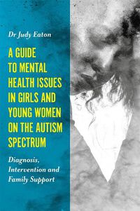 Cover image for A Guide to Mental Health Issues in Girls and Young Women on the Autism Spectrum: Diagnosis, Intervention and Family Support